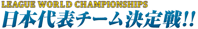 LEAGUE WORLD CHAMPIONSHOPS 日本代表チーム決定戦!!