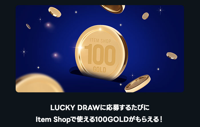 LUCKY DRAWに応募するたびにItem Shopで使える100GOLDがもらえる！