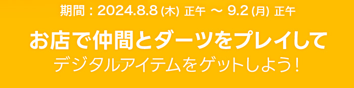 期間：2024.8.8(木)正午〜9.2(月)正午。お店で仲間とダーツをプレイしてデジタルアイテムをゲットしよう！